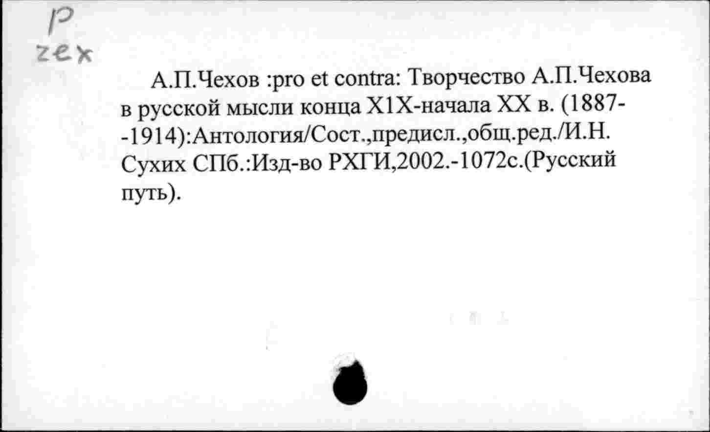 ﻿р
zex
А.П.Чехов :pro et contra: Творчество А.П.Чехова в русской мысли конца Х1Х-начала XX в. (1887--1914):Антология/Сост.,предисл.,общ.ред./И.Н. Сухих СПб.:Изд-во РХГИ,2002.-1072с.(Русский путь).